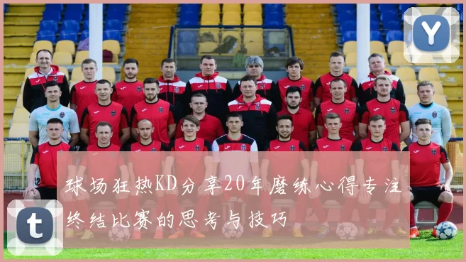 球场狂热KD分享20年磨练心得专注终结比赛的思考与技巧