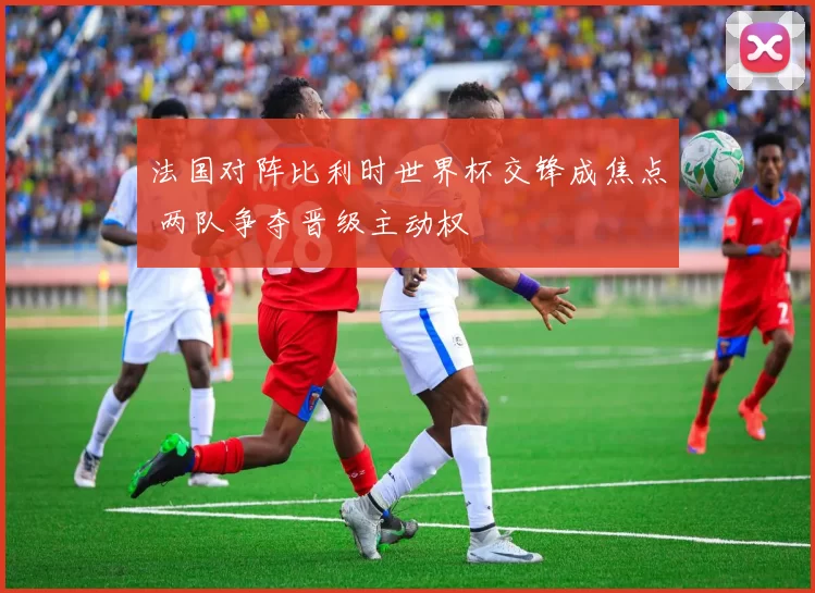 法国对阵比利时世界杯交锋成焦点 两队争夺晋级主动权