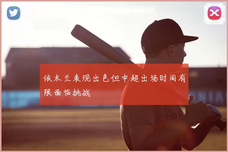 依木兰表现出色但中超出场时间有限面临挑战