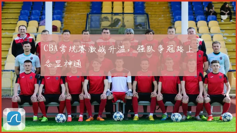 CBA常规赛激战升温，强队争冠路上各显神通