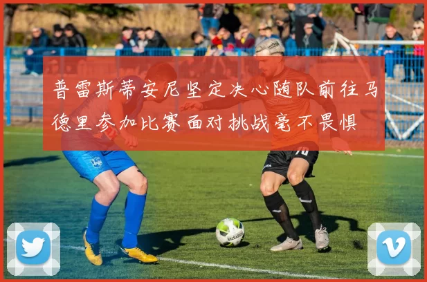 普雷斯蒂安尼坚定决心随队前往马德里参加比赛面对挑战毫不畏惧
