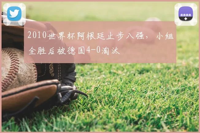 2010世界杯阿根廷止步八强,小组全胜后被德国4-0淘汰
