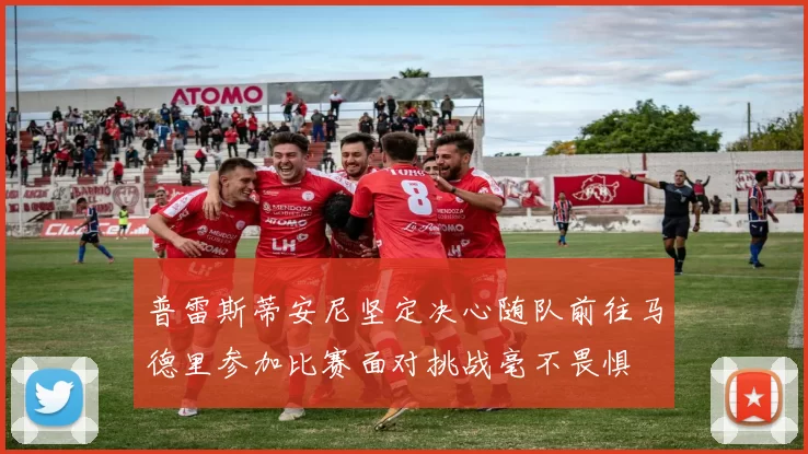 普雷斯蒂安尼坚定决心随队前往马德里参加比赛面对挑战毫不畏惧