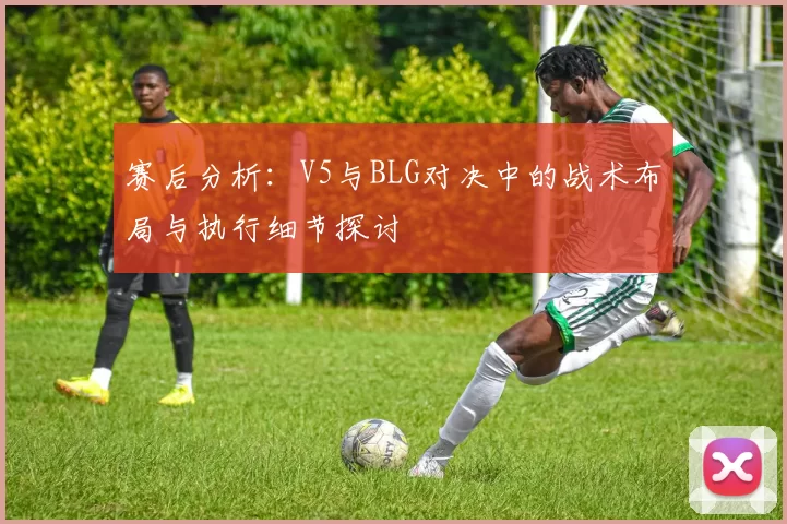 赛后分析：V5与BLG对决中的战术布局与执行细节探讨