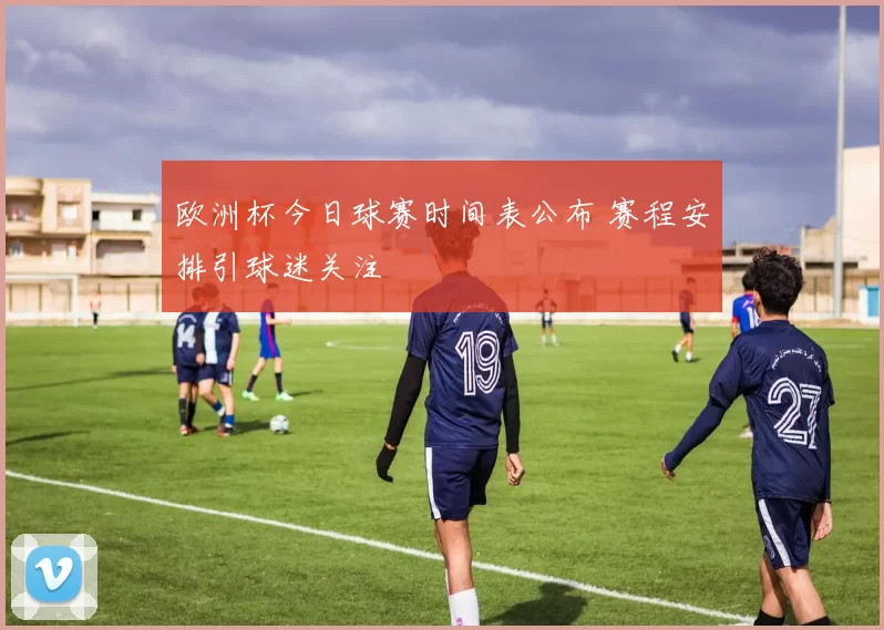 欧洲杯今日球赛时间表公布 赛程安排引球迷关注