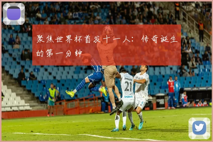 聚焦世界杯首发十一人:传奇诞生的第一分钟